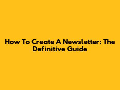 How To Create A Newsletter: The Definitive Guide
