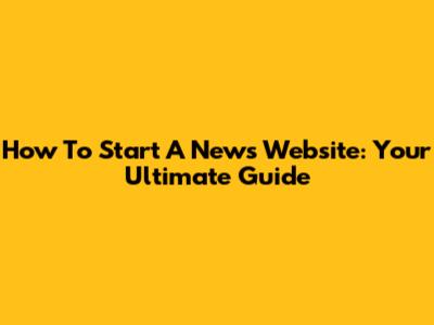 How To Start A News Website: Your Ultimate Guide