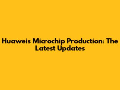 Huawei's Microchip Production: The Latest Updates