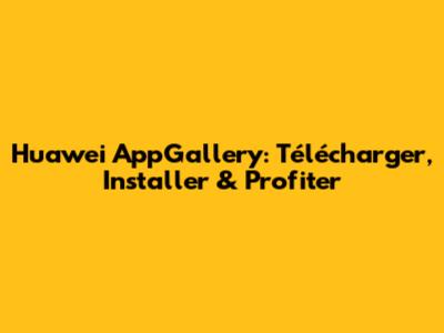 Huawei AppGallery: Télécharger, Installer & Profiter