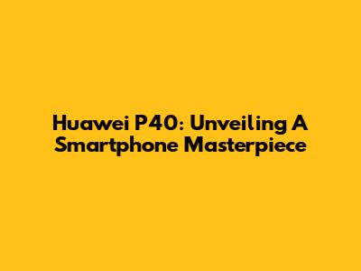 Huawei P40: Unveiling A Smartphone Masterpiece