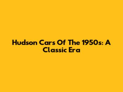 Hudson Cars Of The 1950s: A Classic Era