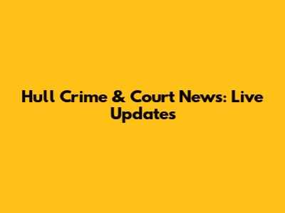 Hull Crime & Court News: Live Updates