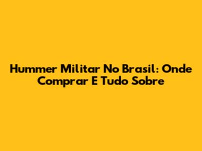 Hummer Militar No Brasil: Onde Comprar E Tudo Sobre