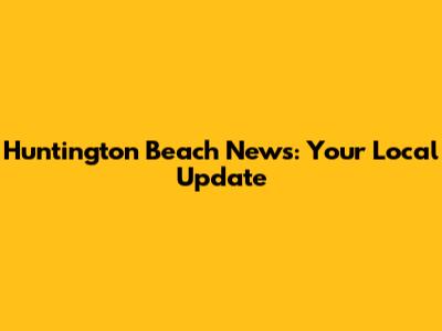 Huntington Beach News: Your Local Update