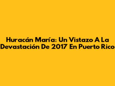 Huracán María: Un Vistazo A La Devastación De 2017 En Puerto Rico