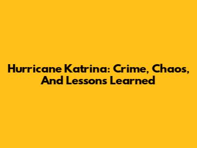 Hurricane Katrina: Crime, Chaos, And Lessons Learned
