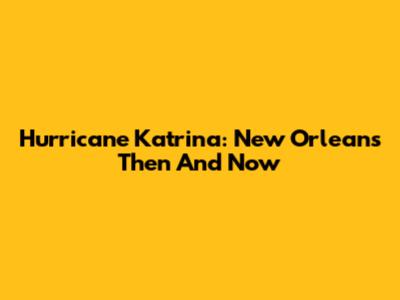 Hurricane Katrina: New Orleans Then And Now