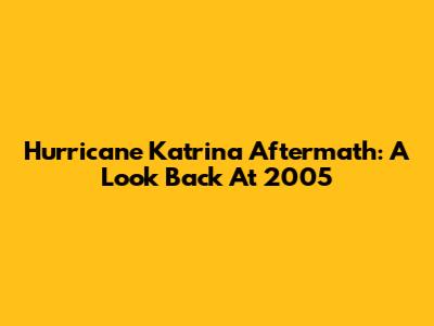 Hurricane Katrina Aftermath: A Look Back At 2005
