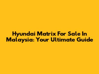 Hyundai Matrix For Sale In Malaysia: Your Ultimate Guide