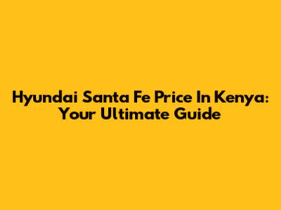Hyundai Santa Fe Price In Kenya: Your Ultimate Guide