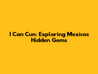 I Can Cun: Exploring Mexico's Hidden Gems