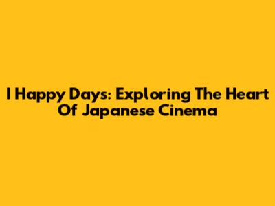 I Happy Days: Exploring The Heart Of Japanese Cinema