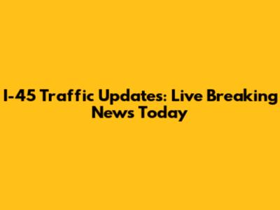 I-45 Traffic Updates: Live Breaking News Today