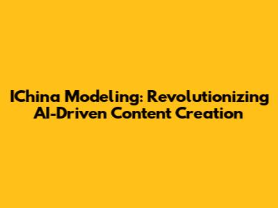 IChina Modeling: Revolutionizing AI-Driven Content Creation