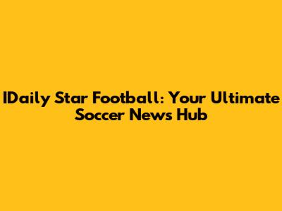 IDaily Star Football: Your Ultimate Soccer News Hub