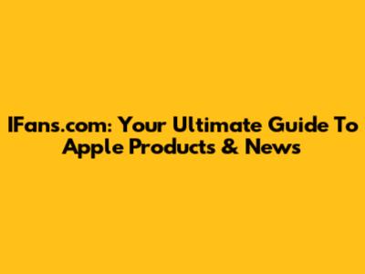 IFans.com: Your Ultimate Guide To Apple Products & News