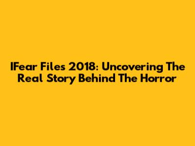 IFear Files 2018: Uncovering The Real Story Behind The Horror
