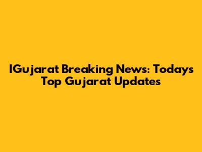 IGujarat Breaking News: Today's Top Gujarat Updates