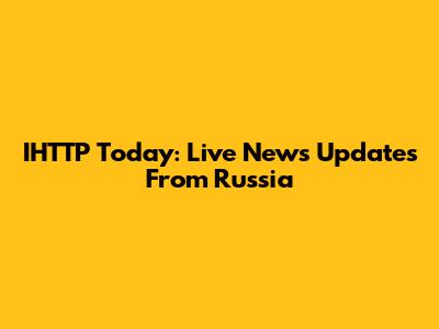 IHTTP Today: Live News Updates From Russia