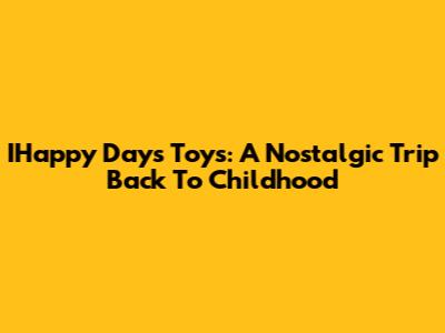 IHappy Days Toys: A Nostalgic Trip Back To Childhood