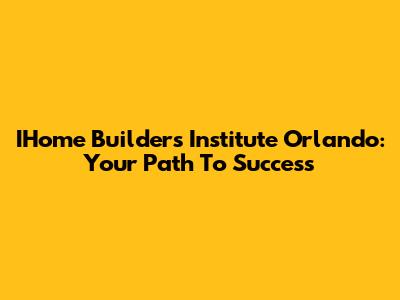 IHome Builders Institute Orlando: Your Path To Success