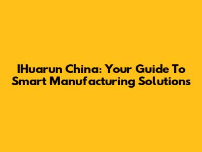 IHuarun China: Your Guide To Smart Manufacturing Solutions
