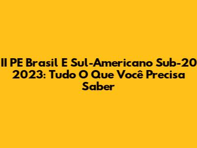 II PE Brasil E Sul-Americano Sub-20 2023: Tudo O Que Você Precisa Saber