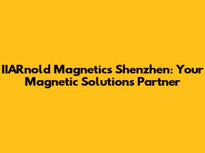 IIARnold Magnetics Shenzhen: Your Magnetic Solutions Partner