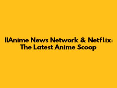 IIAnime News Network & Netflix: The Latest Anime Scoop