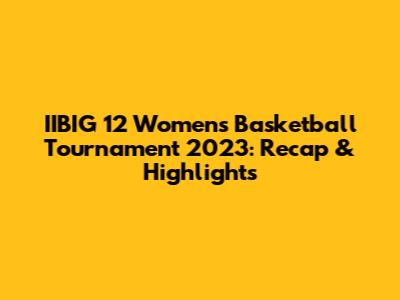 IIBIG 12 Women's Basketball Tournament 2023: Recap & Highlights