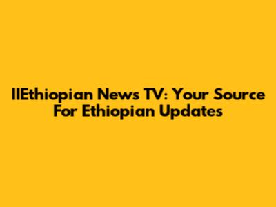 IIEthiopian News TV: Your Source For Ethiopian Updates