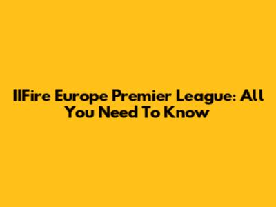 IIFire Europe Premier League: All You Need To Know