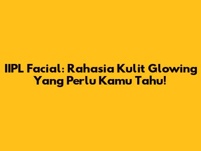 IIPL Facial: Rahasia Kulit Glowing Yang Perlu Kamu Tahu!