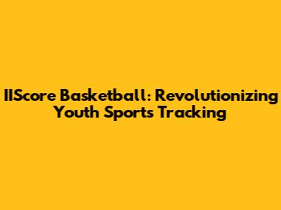 IIScore Basketball: Revolutionizing Youth Sports Tracking