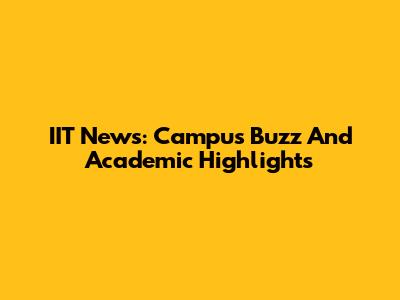 IIT News: Campus Buzz And Academic Highlights