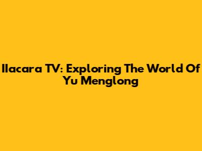 IIacara TV: Exploring The World Of Yu Menglong