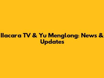 IIacara TV & Yu Menglong: News & Updates