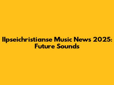 IIpseichristianse Music News 2025: Future Sounds