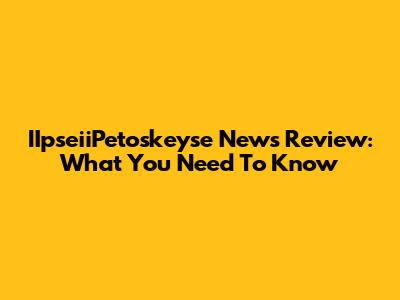 IIpseiiPetoskeyse News Review: What You Need To Know