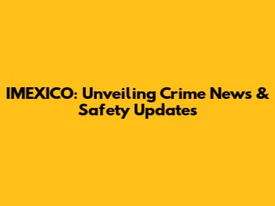IMEXICO: Unveiling Crime News & Safety Updates