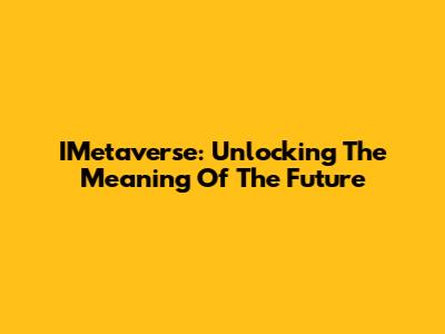 IMetaverse: Unlocking The Meaning Of The Future
