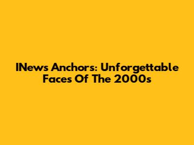 INews Anchors: Unforgettable Faces Of The 2000s