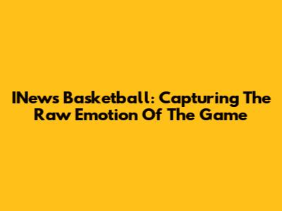 INews Basketball: Capturing The Raw Emotion Of The Game
