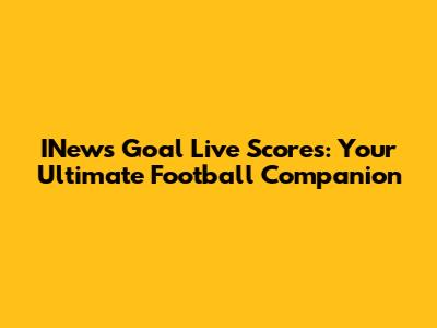 INews Goal Live Scores: Your Ultimate Football Companion