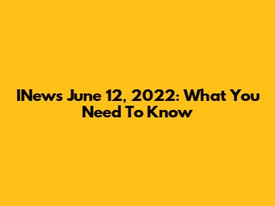 INews June 12, 2022: What You Need To Know