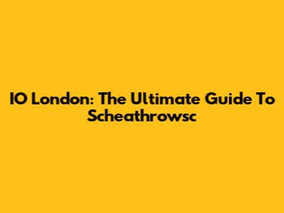 IO London: The Ultimate Guide To Scheathrowsc