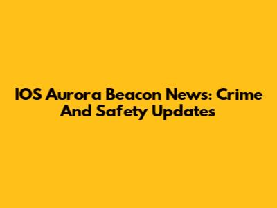 IOS Aurora Beacon News: Crime And Safety Updates