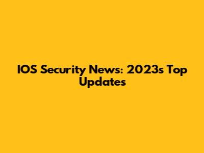 IOS Security News: 2023's Top Updates