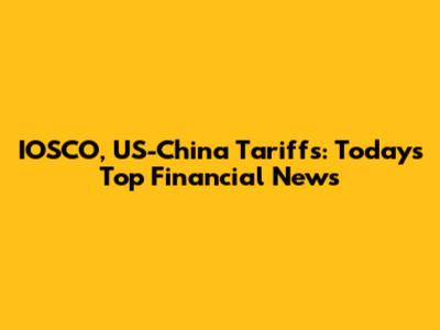 IOSCO, US-China Tariffs: Today's Top Financial News